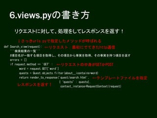 6.views.pyの書き方
def Search_view(request):
'''検索結果の一覧'''
#項目名が一致する項目を取得し、その項目から事実を取得、その事実を持つ項目を返す
errors = []
if request.method == 'GET’:
word = request.GET['word']
quests = Quest.objects.filter(about__icontains=word)
return render_to_response('quest/search.html',
{‘quests’: quests},
context_instance=RequestContext(request)
←リクエスト：最初にでてきたhttp通信
←リクエストの中身がGETかPOST
←テンプレートファイルを指定
レスポンスを返す↑
リクエストに対して、処理をしてレスポンスを返す！
↓さっきurls.pyで指定したメソッドが呼ばれる
 