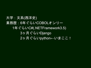 大学：文系(西洋史)
業務歴：6年ぐらいCOBOLオンリー
1年ぐらいC#(.NETFramework3.5)
3ヶ月ぐらいDjango
2ヶ月ぐらいpython←いまここ！
 