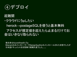 ④デプロイ
超難関
・クラウドにうｐしたい
herock→postageSQLを使うと基本無料
アクセスが規定値を超えたら止まるだけでお
金はいきなり取られない
僕自身はAzureのIaaSにうｐ
BitanamiなるインストーラーでDjangoもpythonもインストールされた状態でしたが
日本語ドキュメントほぼ皆無で結構大変でした。。。
 