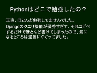 Pythonはどこで勉強したの？
正直、ほとんど勉強してませんでした。
Djangoのクエリ機能が優秀すぎて、それコピペ
するだけでほとんど書けてしまったので、気に
なるところは適当にぐぐってました。
 
