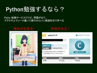 Python勉強するなら？
Paiza：転職サービスだけど、問題が出て、
ブラウザ上でソース書いて実行みたいに実践形式で学べる
彼女が出来る! 年収が出る！
 