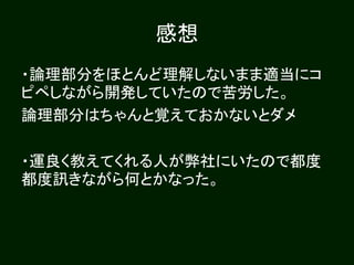 感想
・論理部分をほとんど理解しないまま適当にコ
ピペしながら開発していたので苦労した。
論理部分はちゃんと覚えておかないとダメ
・運良く教えてくれる人が弊社にいたので都度
都度訊きながら何とかなった。
 