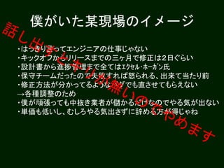 僕がいた某現場のイメージ
・はっきり言ってエンジニアの仕事じゃない
・キックオフからリリースまでの三ヶ月で修正は２日ぐらい
・設計書から進捗管理まで全てはｴｸｾﾙ･ﾎｰｶﾞﾝ氏
・保守チームだったので失敗すれば怒られる、出来て当たり前
・修正方法が分かってるようなバグでも直させてもらえない
→各種調整のため
・僕が頑張っても中抜き業者が儲かるだけなのでやる気が出ない
・単価も低いし、むしろやる気出さずに辞める方が得じゃね
 