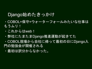 Django始めたきっかけ
・COBOL+保守+ウォーターフォールみたいな仕事は
もうムリ！
・これからはweb！
・弊社にたまたまDjango推進運動が起きてた
・COBOL現場から自社に帰って最初の日にDjango入
門の勉強会が開催される
・最初は訳分からなかった。
 