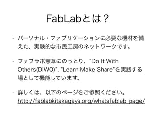 FabLabとは？
• パーソナル・ファブリケーションに必要な機材を備
えた、実験的な市民工房のネットワークです。
• ファブラボ憲章にのっとり、”Do It With
Others(DIWO)”, ”Learn Make Share”を実践す...