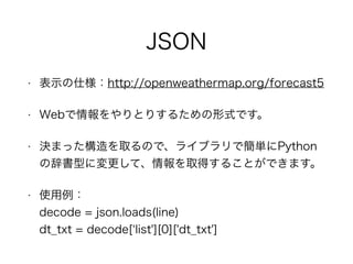 JSON
• 表示の仕様：http://openweathermap.org/forecast5
• Webで情報をやりとりするための形式です。
• 決まった構造を取るので、ライブラリで簡単にPythonの
辞書型に変更して、情報を取得すること...