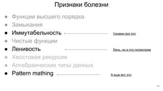Признаки болезни
● Функции высшего порядка
● Замыкания
● Иммутабельность
● Чистые функции
● Ленивость
● Хвостовая рекурсия
● Алгебраические типы данных
● Pattern mathing
Узнаем про это
Лень, но и это посмотрим
А еще вот это
10
 