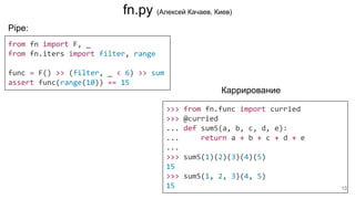 Pipe:
from fn import F, _
from fn.iters import filter, range
func = F() >> (filter, _ < 6) >> sum
assert func(range(10)) == 15
>>> from fn.func import curried
>>> @curried
... def sum5(a, b, c, d, e):
... return a + b + c + d + e
...
>>> sum5(1)(2)(3)(4)(5)
15
>>> sum5(1, 2, 3)(4, 5)
15
Каррирование
fn.py (Алексей Качаев, Киев)
13
 
