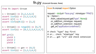 fn.py (Алексей Качаев, Киев)
from fn import Stream
s = Stream() << [1,2,3,4,5]
assert list(s) == [1,2,3,4,5]
assert s[1] == 2
assert list(s[0:2]) == [1,2]
s = Stream() << range(6) << [6,7]
assert list(s) == [0,1,2,3,4,5,6,7]
def gen():
yield 1
yield 2
yield 3
s = Stream() << gen << (4,5)
assert list(s) == [1,2,3,4,5]
from fn.monad import Option
request = dict(url="face.png", mimetype="PNG")
tp = Option 
.from_value(request.get("type", None))
.or_call(from_mimetype, request)
.or_call(from_extension, request)
.get_or("application/undefined")
# check "type" key first
# or.. check "mimetype" key
# or... get "url" and check extension
14
 