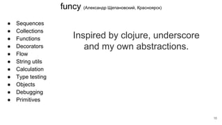 funcy (Александр Щепановский, Красноярск)
● Sequences
● Collections
● Functions
● Decorators
● Flow
● String utils
● Calculation
● Type testing
● Objects
● Debugging
● Primitives
Inspired by clojure, underscore
and my own abstractions.
16
 