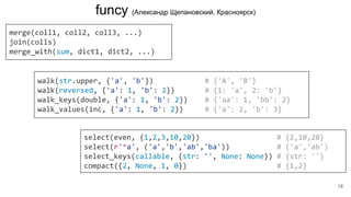 merge(coll1, coll2, coll3, ...)
join(colls)
merge_with(sum, dict1, dict2, ...)
funcy (Александр Щепановский, Красноярск)
walk(str.upper, {'a', 'b'}) # {'A', 'B'}
walk(reversed, {'a': 1, 'b': 2}) # {1: 'a', 2: 'b'}
walk_keys(double, {'a': 1, 'b': 2}) # {'aa': 1, 'bb': 2}
walk_values(inc, {'a': 1, 'b': 2}) # {'a': 2, 'b': 3}
select(even, {1,2,3,10,20}) # {2,10,20}
select(r'^a', ('a','b','ab','ba')) # ('a','ab')
select_keys(callable, {str: '', None: None}) # {str: ''}
compact({2, None, 1, 0}) # {1,2}
18
 