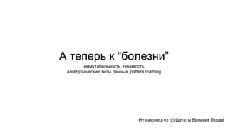А теперь к “болезни”
Ну наконец-то (с) Цитаты Великих Людей
иммутабельность, ленивость
алгебраические типы данных, pattern mathing
22
 