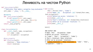 Ленивость на чистом Python
def lazy_property(fn):
"""Decorator that makes a property lazy-evaluated."""
attr_name = '_lazy_' + fn.__name__
@property
def _lazy_property(self):
if not hasattr(self, attr_name):
setattr(self, attr_name, fn(self))
return getattr(self, attr_name)
return _lazy_property
class Person(object):
def __init__(self, name, occupation):
self.name = name
self.occupation = occupation
@lazy_property
def relatives(self):
relatives = "Many relatives."
return relatives
def main():
Jhon = Person('Jhon', 'Coder')
print("Name: {0} Occupation: {1}".format(Jhon.name,
Jhon.occupation))
print("Before we access `relatives`:")
print(Jhon.__dict__)
print("Jhon's relatives: {0}".format(Jhon.relatives))
print("After we've accessed `relatives`:")
print(Jhon.__dict__)
main()
### OUTPUT ###
# Name: Jhon Occupation: Coder
# Before we access `relatives`:
# {'name': 'Jhon', 'occupation': 'Coder'}
# Jhon's relatives: Many relatives.
# After we've accessed `relatives`:
# {'_lazy_relatives': 'Many relatives.', 'name': 'Jhon',
'occupation': 'Coder'}
25
 