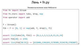 Лень + fn.py
from fn import Stream
from fn.iters import take, drop, map
from operator import add
f = Stream()
fib = f << [0, 1] << map(add, f, drop(1, f))
assert list(take(10, fib)) == [0,1,1,2,3,5,8,13,21,34]
assert fib[20] == 6765
assert list(fib[30:35]) == [832040,1346269,2178309,3524578,5702887]
Ленивое вычисление чисел Фибоначчи
30
 