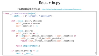 Лень + fn.py
class _StreamIterator(object):
__slots__ = ("_stream", "_position")
def __init__(self, stream):
self._stream = stream
self._position = -1
def __next__(self):
self._position += 1
if (len(self._stream._collection) > self._position or
self._stream._fill_to(self._position)):
return self._stream._collection[self._position]
raise StopIteration()
if version_info[0] == 2:
next = __next__
Реализация Stream - https://github.com/kachayev/fn.py/blob/master/fn/stream.py
31
 