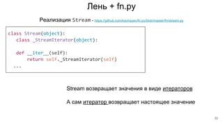 Лень + fn.py
class Stream(object):
class _StreamIterator(object):
def __iter__(self):
return self._StreamIterator(self)
...
Реализация Stream - https://github.com/kachayev/fn.py/blob/master/fn/stream.py
Stream возвращает значения в виде итераторов
А сам итератор возвращает настоящее значение
32
 