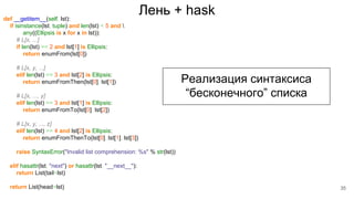 Лень + haskdef __getitem__(self, lst):
if isinstance(lst, tuple) and len(lst) < 5 and 
any((Ellipsis is x for x in lst)):
# L[x, ...]
if len(lst) == 2 and lst[1] is Ellipsis:
return enumFrom(lst[0])
# L[x, y, ...]
elif len(lst) == 3 and lst[2] is Ellipsis:
return enumFromThen(lst[0], lst[1])
# L[x, ..., y]
elif len(lst) == 3 and lst[1] is Ellipsis:
return enumFromTo(lst[0], lst[2])
# L[x, y, ..., z]
elif len(lst) == 4 and lst[2] is Ellipsis:
return enumFromThenTo(lst[0], lst[1], lst[3])
raise SyntaxError("Invalid list comprehension: %s" % str(lst))
elif hasattr(lst, "next") or hasattr(lst, "__next__"):
return List(tail=lst)
return List(head=lst)
Реализация синтаксиса
“бесконечного” списка
35
 