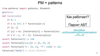 PM + patterns
from patterns import patterns, Mismatch
@patterns
def factorial():
if 0: 1
if n is int: n * factorial(n-1)
if []: []
if [x] + xs: [factorial(x)] + factorial(xs)
if {'n': n, 'f': f}: f(factorial(n))
assert factorial(5) == 120
assert factorial([3,4,2]) == [6, 24, 2]
assert factorial({'n': [5, 1], 'f': sum}) == 121
factorial('hello') # raises Mismatch
Как работает?
-
Парсит AST
https://github.
com/Suor/patterns/blob/master/patterns/
__init__.py
40
 