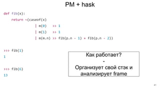 PM + hask
def fib(x):
return ~(caseof(x)
| m(0) >> 1
| m(1) >> 1
| m(m.n) >> fib(p.n - 1) + fib(p.n - 2))
>>> fib(1)
1
>>> fib(6)
13
Как работает?
-
Организует свой стэк и
анализирует frame
41
 