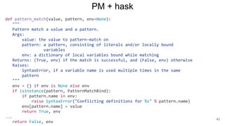 PM + hask
def pattern_match(value, pattern, env=None):
"""
Pattern match a value and a pattern.
Args:
value: the value to pattern-match on
pattern: a pattern, consisting of literals and/or locally bound
variables
env: a dictionary of local variables bound while matching
Returns: (True, env) if the match is successful, and (False, env) otherwise
Raises:
SyntaxError, if a variable name is used multiple times in the same
pattern
"""
env = {} if env is None else env
if isinstance(pattern, PatternMatchBind):
if pattern.name in env:
raise SyntaxError("Conflicting definitions for %s" % pattern.name)
env[pattern.name] = value
return True, env
….
return False, env
42
 