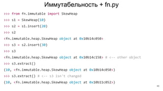 Иммутабельность + fn.py
>>> from fn.immutable import SkewHeap
>>> s1 = SkewHeap(10)
>>> s2 = s1.insert(20)
>>> s2
<fn.immutable.heap.SkewHeap object at 0x10b14c050>
>>> s3 = s2.insert(30)
>>> s3
<fn.immutable.heap.SkewHeap object at 0x10b14c158> # <-- other object
>>> s3.extract()
(10, <fn.immutable.heap.SkewHeap object at 0x10b14c050>)
>>> s3.extract() # <-- s3 isn't changed
(10, <fn.immutable.heap.SkewHeap object at 0x10b11c052>)
46
 