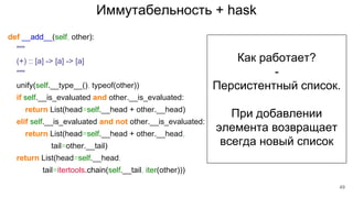Иммутабельность + hask
def __add__(self, other):
"""
(+) :: [a] -> [a] -> [a]
"""
unify(self.__type__(), typeof(other))
if self.__is_evaluated and other.__is_evaluated:
return List(head=self.__head + other.__head)
elif self.__is_evaluated and not other.__is_evaluated:
return List(head=self.__head + other.__head,
tail=other.__tail)
return List(head=self.__head,
tail=itertools.chain(self.__tail, iter(other)))
Как работает?
-
Персистентный список.
При добавлении
элемента возвращает
всегда новый список
49
 