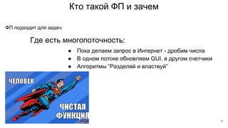 Кто такой ФП и зачем
Где есть многопоточность:
ФП подходит для задач:
● Пока делаем запрос в Интернет - дробим числа
● В одном потоке обновляем GUI, в другом счетчики
● Алгоритмы “Разделяй и властвуй”
5
 