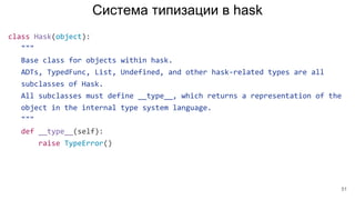 Система типизации в hask
class Hask(object):
"""
Base class for objects within hask.
ADTs, TypedFunc, List, Undefined, and other hask-related types are all
subclasses of Hask.
All subclasses must define __type__, which returns a representation of the
object in the internal type system language.
"""
def __type__(self):
raise TypeError()
51
 