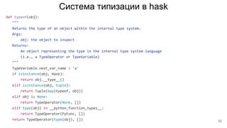 Система типизации в hask
def typeof(obj):
"""
Returns the type of an object within the internal type system.
Args:
obj: the object to inspect
Returns:
An object representing the type in the internal type system language
(i.e., a TypeOperator or TypeVariable)
"""
TypeVariable.next_var_name = 'a'
if isinstance(obj, Hask):
return obj.__type__()
elif isinstance(obj, tuple):
return Tuple(map(typeof, obj))
elif obj is None:
return TypeOperator(None, [])
elif type(obj) in __python_function_types__:
return TypeOperator(PyFunc, [])
return TypeOperator(type(obj), []) 52
 