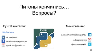 53
a@sapronov.me
@sapronovalex92
pynsk.nsk@gmail.com
vk.com/pynsk
facebook.com/PyNskCom
PyNSK контакты: Мои контакты:
ru.linkedin.com/in/alexsapronov
Питоны кончились…
Вопросы?
http://pynsk.ru
 