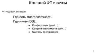 Кто такой ФП и зачем
Где есть многопоточность
ФП подходит для задач:
Где нужен DSL:
● Конфигурации (yaml…)
● Конфиги-зависимости (gem…)
● Системы тестирования
6
 
