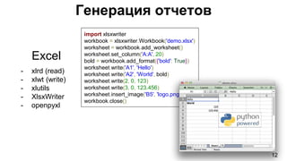 Генерация отчетов
12
Excel
- xlrd (read)
- xlwt (write)
- xlutils
- XlsxWriter
- openpyxl
import xlsxwriter
workbook = xlsxwriter.Workbook('demo.xlsx')
worksheet = workbook.add_worksheet()
worksheet.set_column('A:A', 20)
bold = workbook.add_format({'bold': True})
worksheet.write('A1', 'Hello')
worksheet.write('A2', 'World', bold)
worksheet.write(2, 0, 123)
worksheet.write(3, 0, 123.456)
worksheet.insert_image('B5', 'logo.png')
workbook.close()
 