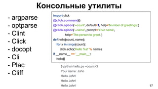 Консольные утилиты
- argparse
- optparse
- Clint
- Click
- docopt
- Cli
- Plac
- Cliff
17
import click
@click.command()
@click.option('--count', default=1, help='Number of greetings.')
@click.option('--name', prompt='Your name',
help='The person to greet.')
def hello(count, name):
for x in range(count):
click.echo('Hello %s!' % name)
if __name__ == '__main__':
hello()
$ python hello.py --count=3
Your name: John
Hello John!
Hello John!
Hello John!
 