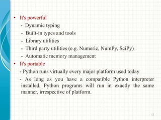 • It's powerful
- Dynamic typing
- Built-in types and tools
- Library utilities
- Third party utilities (e.g. Numeric, NumPy, SciPy)
- Automatic memory management
• It's portable
- Python runs virtually every major platform used today
- As long as you have a compatible Python interpreter
installed, Python programs will run in exactly the same
manner, irrespective of platform.
12
 