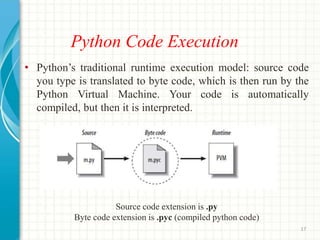 Python Code Execution
• Python’s traditional runtime execution model: source code
you type is translated to byte code, which is then run by the
Python Virtual Machine. Your code is automatically
compiled, but then it is interpreted.
Source code extension is .py
Byte code extension is .pyc (compiled python code)
17
 
