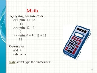 Math
Try typing this into Code:
>>> print 3 + 12
15
>>> print 12 – 3
9
>>> print 9 + 5 – 15 + 12
11
Operators:
add: +
subtract: -
Note: don’t type the arrows >>> !
19
 