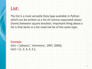 31
List:
The list is a most versatile Data type available in Python
which can be written as a list of comma-separated values
(items) between square brackets. Important thing about a
list is that items in a list need not be of the same type.
Example:
list1 = ['physics', 'chemistry', 1997, 2000];
list2 = [1, 2, 3, 4, 5 ];
 