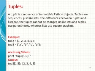 36
Tuples:
A tuple is a sequence of immutable Python objects. Tuples are
sequences, just like lists. The differences between tuples and
lists are, the tuples cannot be changed unlike lists and tuples
use parentheses, whereas lists use square brackets.
Example:
tup2 = (1, 2, 3, 4, 5 );
tup3 = ("a", "b", "c", "d“);
Accessing Values:
print "tup2[1:5]: “
Output:
tup2[1:5]: [2, 3, 4, 5]
 