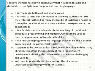 41
I believe the trial has shown conclusively that it is both possible and
desirable to use Python as the principal teaching language:
o It is Free (as in both cost and source code).
o It is trivial to install on a Windows PC allowing students to take
their interest further. For many the hurdle of installing a Pascal or
C compiler on a Windows machine is either too expensive or too
complicated;
o It is a flexible tool that allows both the teaching of traditional
procedural programming and modern OOP; It can be used to
teach a large number of transferable skills;
o It is a real-world programming language that can be and is used in
academia and the commercial world;
o It appears to be quicker to learn and, in combination with its many
libraries, this offers the possibility of more rapid student
development allowing the course to be made more challenging
and varied;
o and most importantly, its clean syntax offers increased
understanding and enjoyment for students;
 