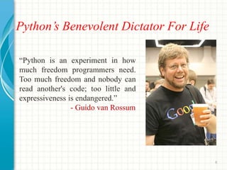 Python’s Benevolent Dictator For Life
“Python is an experiment in how
much freedom programmers need.
Too much freedom and nobody can
read another's code; too little and
expressiveness is endangered.”
- Guido van Rossum
6
 