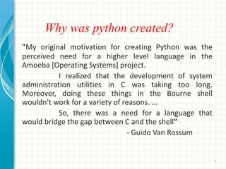 Why was python created?
"My original motivation for creating Python was the
perceived need for a higher level language in the
Amoeba [Operating Systems] project.
I realized that the development of system
administration utilities in C was taking too long.
Moreover, doing these things in the Bourne shell
wouldn't work for a variety of reasons. ...
So, there was a need for a language that
would bridge the gap between C and the shell”
- Guido Van Rossum
7
 