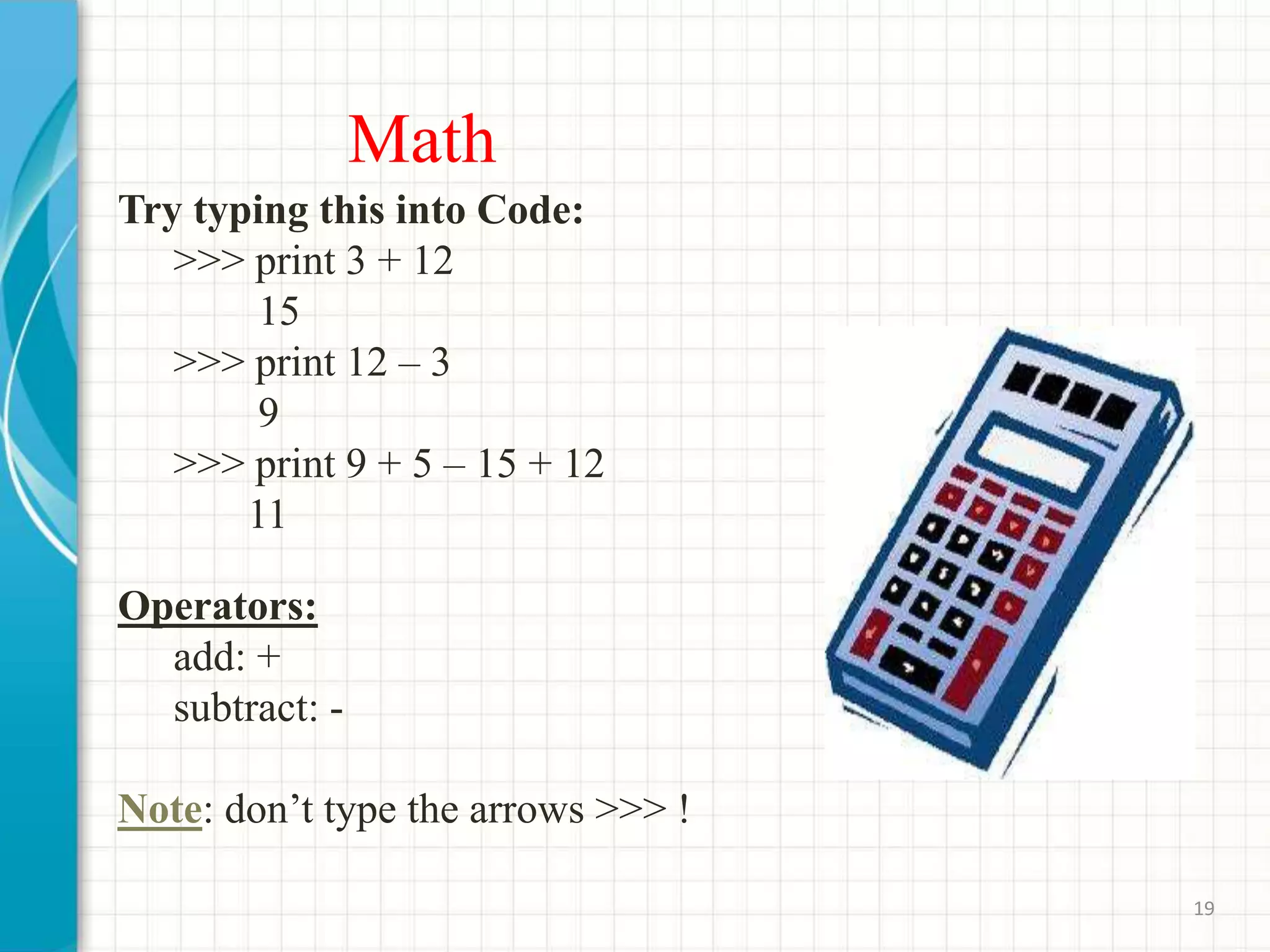 Math
Try typing this into Code:
>>> print 3 + 12
15
>>> print 12 – 3
9
>>> print 9 + 5 – 15 + 12
11
Operators:
add: +
subtract: -
Note: don’t type the arrows >>> !
19
 