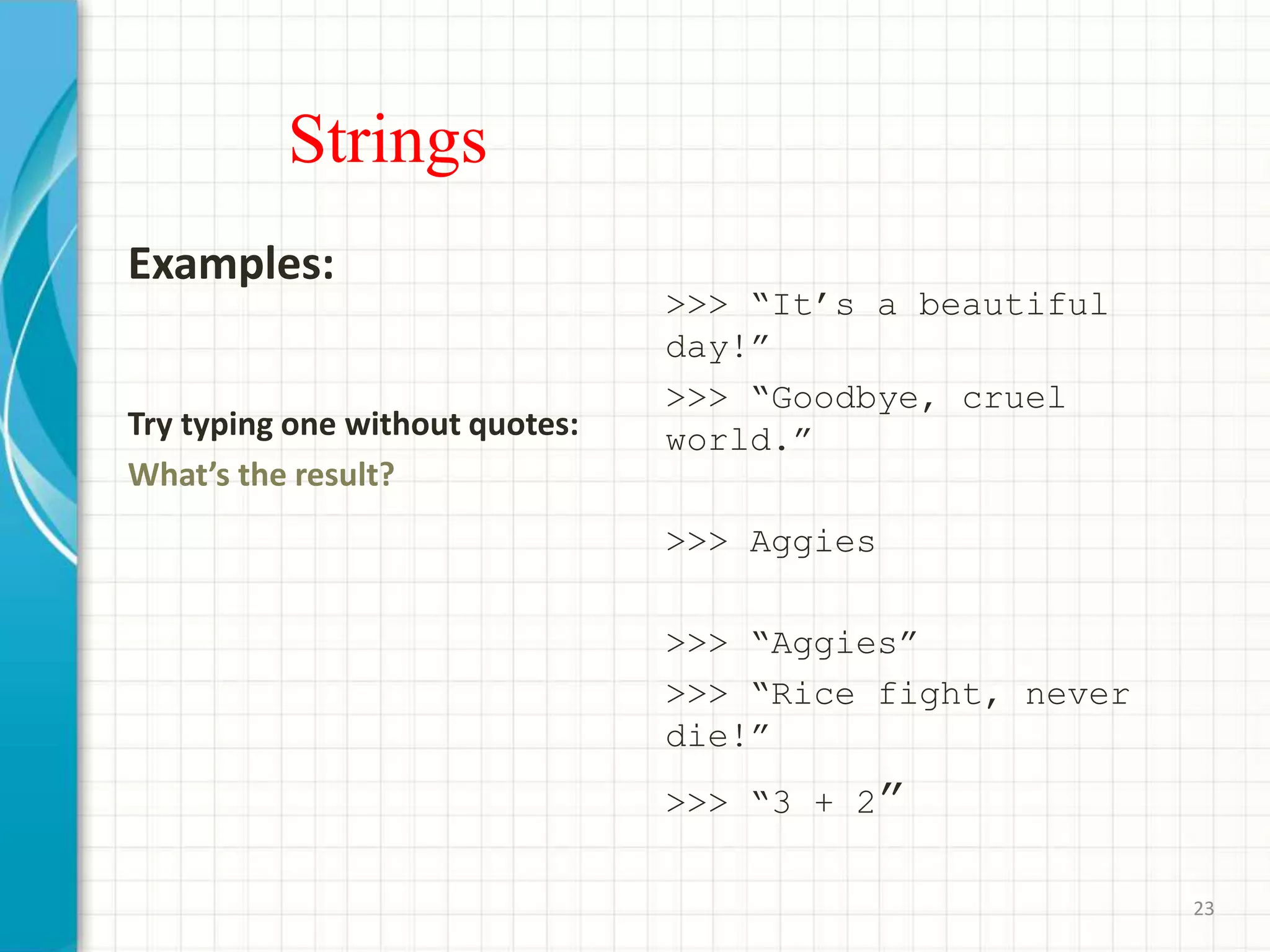 Strings
Examples:
Try typing one without quotes:
What’s the result?
>>> “It’s a beautiful
day!”
>>> “Goodbye, cruel
world.”
>>> Aggies
>>> “Aggies”
>>> “Rice fight, never
die!”
>>> “3 + 2”
23
 