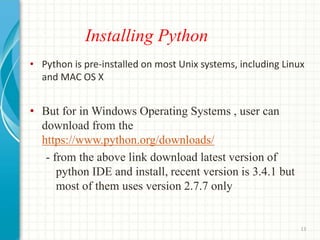 Installing Python
• Python is pre-installed on most Unix systems, including Linux
and MAC OS X
• But for in Windows Operating Systems , user can
download from the
https://www.python.org/downloads/
- from the above link download latest version of
python IDE and install, recent version is 3.4.1 but
most of them uses version 2.7.7 only
13
 