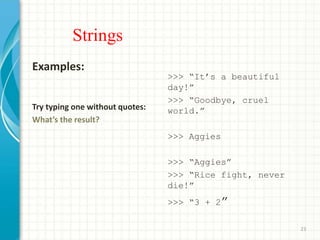 Strings
Examples:
Try typing one without quotes:
What’s the result?
>>> “It’s a beautiful
day!”
>>> “Goodbye, cruel
world.”
>>> Aggies
>>> “Aggies”
>>> “Rice fight, never
die!”
>>> “3 + 2”
23
 