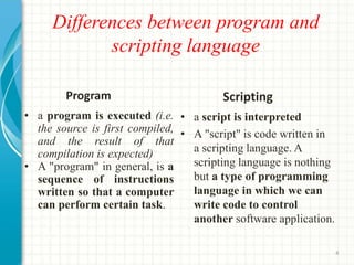 Differences between program and
scripting language
Program Scripting
• a program is executed (i.e.
the source is first compiled,
and the result of that
compilation is expected)
• A "program" in general, is a
sequence of instructions
written so that a computer
can perform certain task.
• a script is interpreted
• A "script" is code written in
a scripting language. A
scripting language is nothing
but a type of programming
language in which we can
write code to control
another software application.
4
 