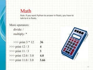 Math
Rule: If you want Python to answer in floats, you have to
talk to it in floats.
More operators:
divide: /
multiply: *
>>> print 3 * 12 36
>>> print 12 / 3 4
>>> print 11 / 3 3
>>> print 12.0 / 3.0 4.0
>>> print 11.0 / 3.0 3.66
20
 