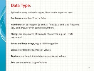 28
Data Type:
Python has many native data types. Here are the important ones:
Booleans are either True or False.
Numbers can be integers (1 and 2), floats (1.1 and 1.2), fractions
(1/2 and 2/3), or even complex numbers.
Strings are sequences of Unicode characters, e.g. an HTML
document.
Bytes and byte arrays, e.g. a JPEG image file.
Lists are ordered sequences of values.
Tuples are ordered, immutable sequences of values.
Sets are unordered bags of values.
 