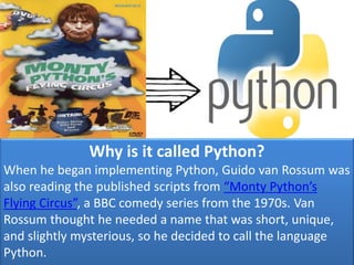 Why is it called Python?
When he began implementing Python, Guido van Rossum was
also reading the published scripts from “Monty Python’s
Flying Circus”, a BBC comedy series from the 1970s. Van
Rossum thought he needed a name that was short, unique,
and slightly mysterious, so he decided to call the language
Python.
 