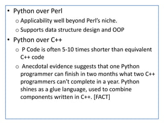 • Python over Perl
o Applicability well beyond Perl’s niche.
o Supports data structure design and OOP
• Python over C++
o P Code is often 5-10 times shorter than equivalent
C++ code
o Anecdotal evidence suggests that one Python
programmer can finish in two months what two C++
programmers can't complete in a year. Python
shines as a glue language, used to combine
components written in C++. [FACT]
 